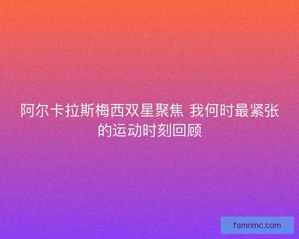 阿尔卡拉斯梅西双星聚焦 我何时最紧张的运动时刻回顾