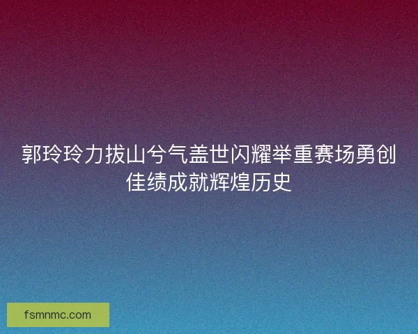 郭玲玲力拔山兮气盖世闪耀举重赛场勇创佳绩成就辉煌历史