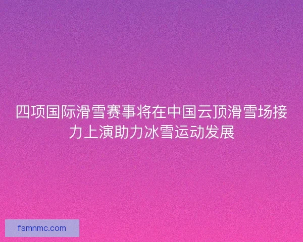四项国际滑雪赛事将在中国云顶滑雪场接力上演助力冰雪运动发展