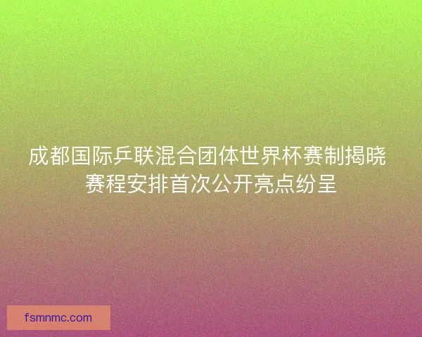 成都国际乒联混合团体世界杯赛制揭晓 赛程安排首次公开亮点纷呈